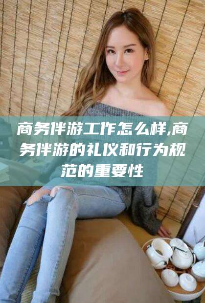 长治商务伴游工作怎么样,商务伴游的礼仪和行为规范的重要性