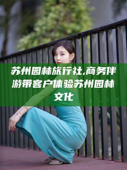 长治苏州园林旅行社,商务伴游带客户体验苏州园林文化