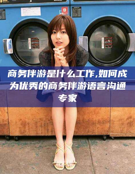 长治商务伴游是什么工作,如何成为优秀的商务伴游语言沟通专家