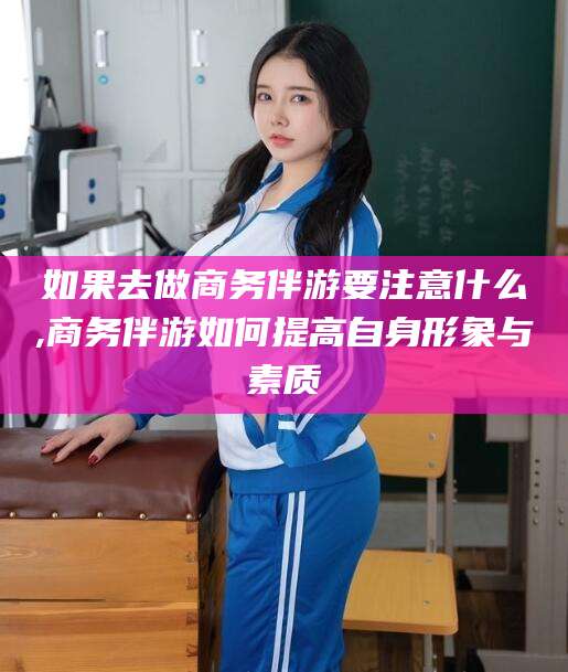 长治如果去做商务伴游要注意什么,商务伴游如何提高自身形象与素质