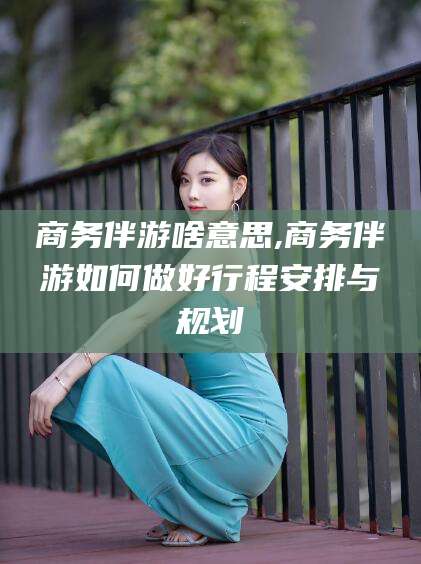 长治商务伴游啥意思,商务伴游如何做好行程安排与规划