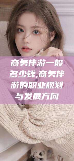 长治商务伴游一般多少钱,商务伴游的职业规划与发展方向