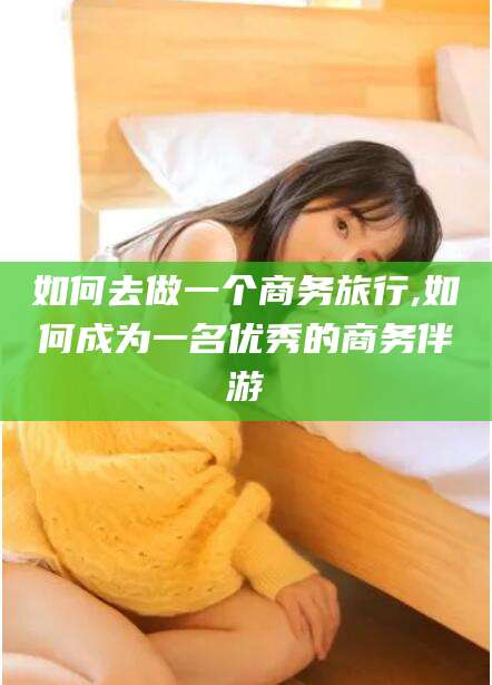 长治如何去做一个商务旅行,如何成为一名优秀的商务伴游