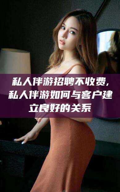 长治私人伴游招聘不收费,私人伴游如何与客户建立良好的关系