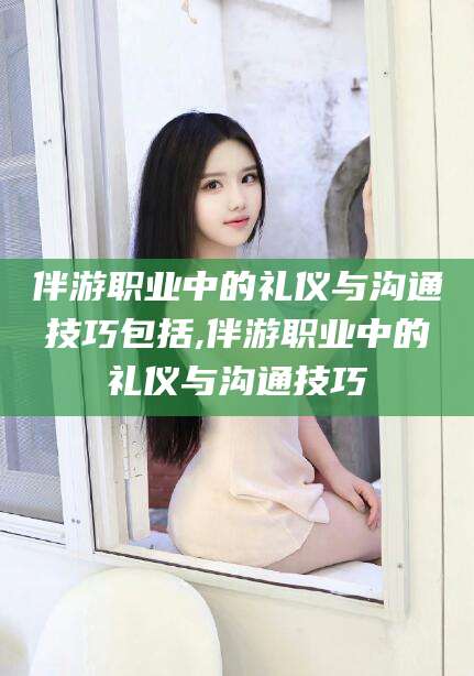 长治伴游职业中的礼仪与沟通技巧包括,伴游职业中的礼仪与沟通技巧