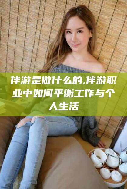 长治伴游是做什么的,伴游职业中如何平衡工作与个人生活