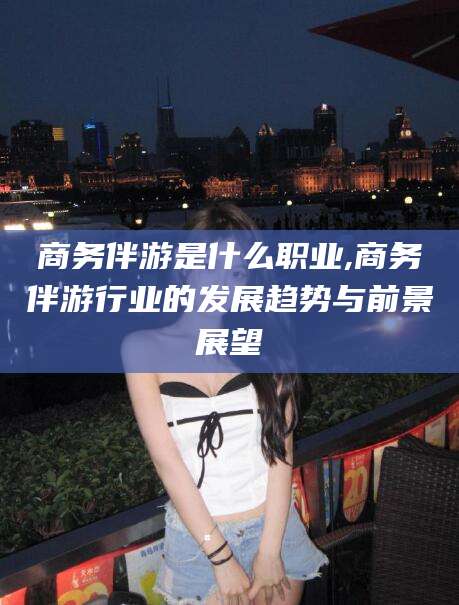 长治商务伴游是什么职业,商务伴游行业的发展趋势与前景展望