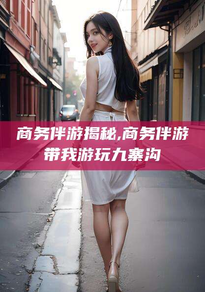 长治商务伴游揭秘,商务伴游带我游玩九寨沟