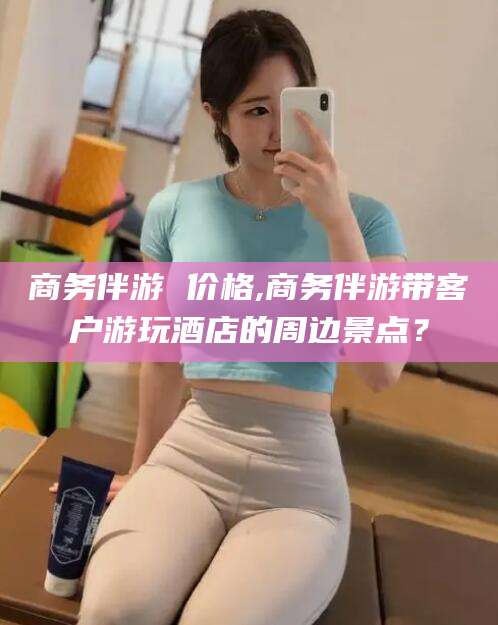 长治商务伴游 价格,商务伴游带客户游玩酒店的周边景点？