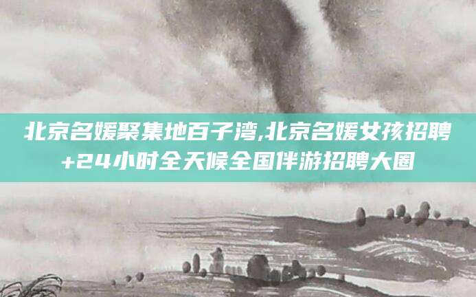 长治北京名媛聚集地百子湾,北京名媛女孩招聘+24小时全天候全国伴游招聘大圈