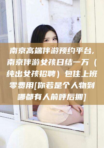 长治南京高端伴游预约平台,南京伴游女孩日结一万（纯出女孩招聘）包住上班零费用[你若是个人物到哪都有人前呼后拥]