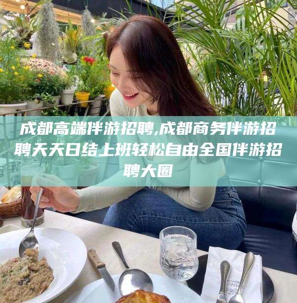 长治成都高端伴游招聘,成都商务伴游招聘天天日结上班轻松自由全国伴游招聘大圈