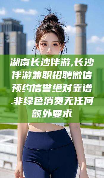 长治湖南长沙伴游,长沙伴游兼职招聘微信预约信誉绝对靠谱.非绿色消费无任何额外要求