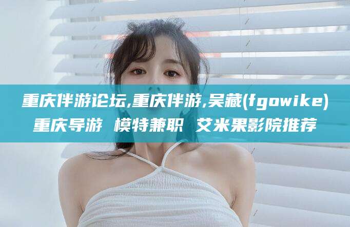 长治重庆伴游论坛,重庆伴游,吴藏(fgowike)重庆导游 模特兼职 艾米果影院推荐