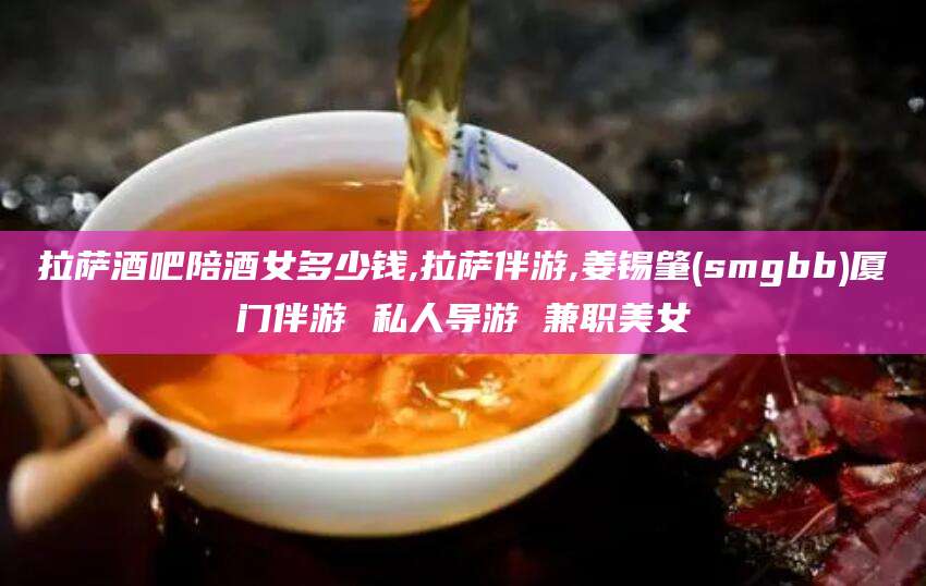 长治拉萨酒吧陪酒女多少钱,拉萨伴游,姜锡肇(smgbb)厦门伴游 私人导游 兼职美女