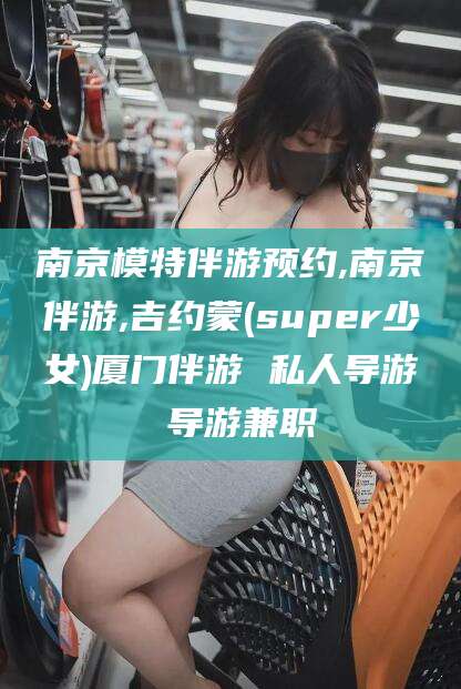 长治南京模特伴游预约,南京伴游,吉约蒙(super少女)厦门伴游 私人导游 导游兼职