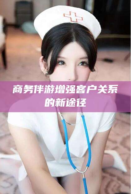 长治商务伴游增强客户关系的新途径