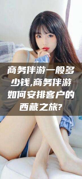 长治商务伴游一般多少钱,商务伴游如何安排客户的西藏之旅?