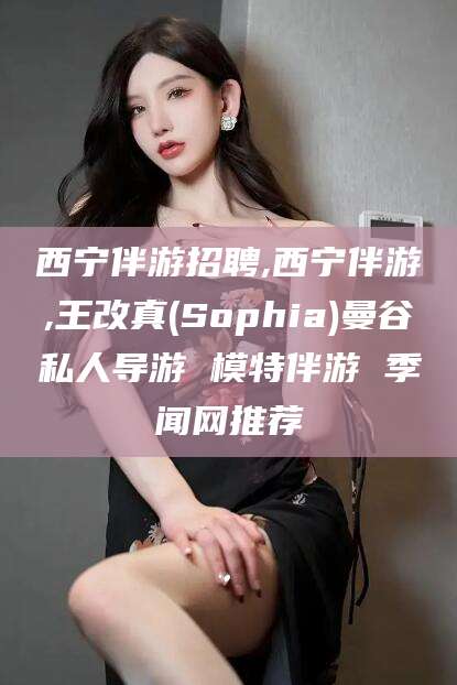 长治西宁伴游招聘,西宁伴游,王改真(Sophia)曼谷私人导游 模特伴游 季闻网推荐