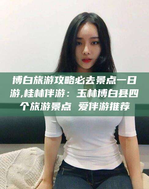 长治博白旅游攻略必去景点一日游,桂林伴游：玉林博白县四个旅游景点 爱伴游推荐