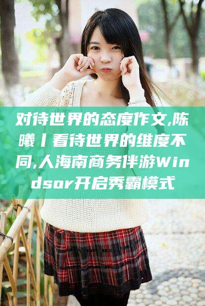 长治对待世界的态度作文,陈曦丨看待世界的维度不同,人海南商务伴游Windsor开启秀霸模式