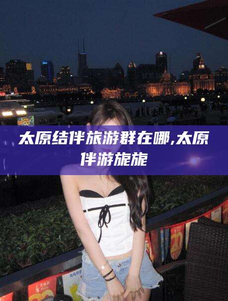 长治太原结伴旅游群在哪,太原伴游旎旎