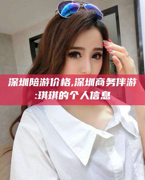 长治深圳陪游价格,深圳商务伴游:琪琪的个人信息