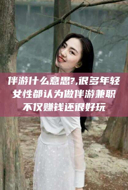 长治伴游什么意思?,很多年轻女性都认为做伴游兼职不仅赚钱还很好玩