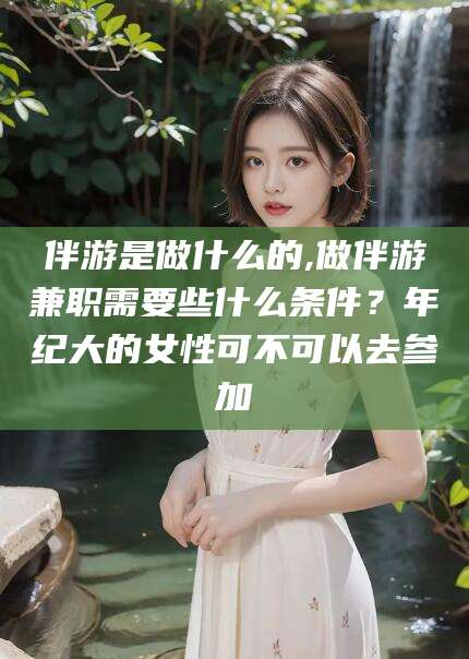 长治伴游是做什么的,做伴游兼职需要些什么条件？年纪大的女性可不可以去参加