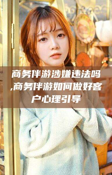 长治商务伴游涉嫌违法吗,商务伴游如何做好客户心理引导