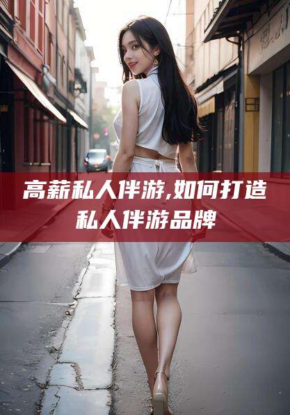 长治高薪私人伴游,如何打造私人伴游品牌