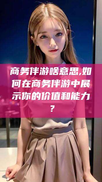 长治商务伴游啥意思,如何在商务伴游中展示你的价值和能力？