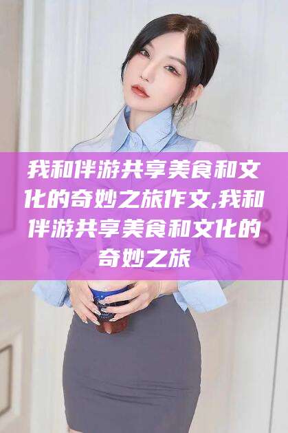长治我和伴游共享美食和文化的奇妙之旅作文,我和伴游共享美食和文化的奇妙之旅