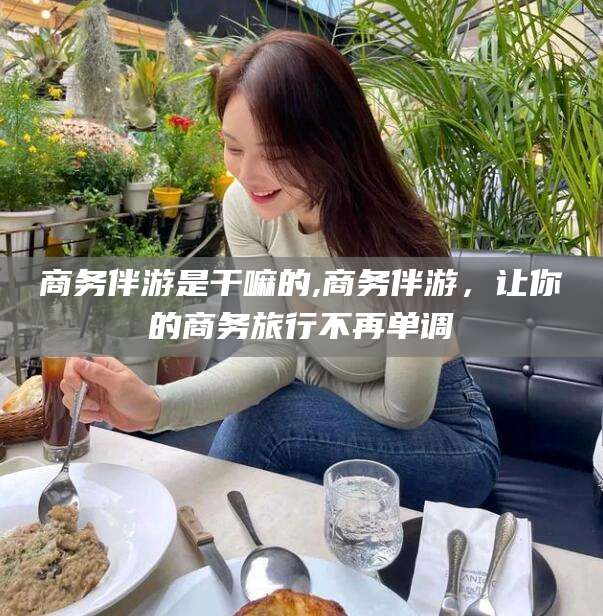 长治商务伴游是干嘛的,商务伴游，让你的商务旅行不再单调