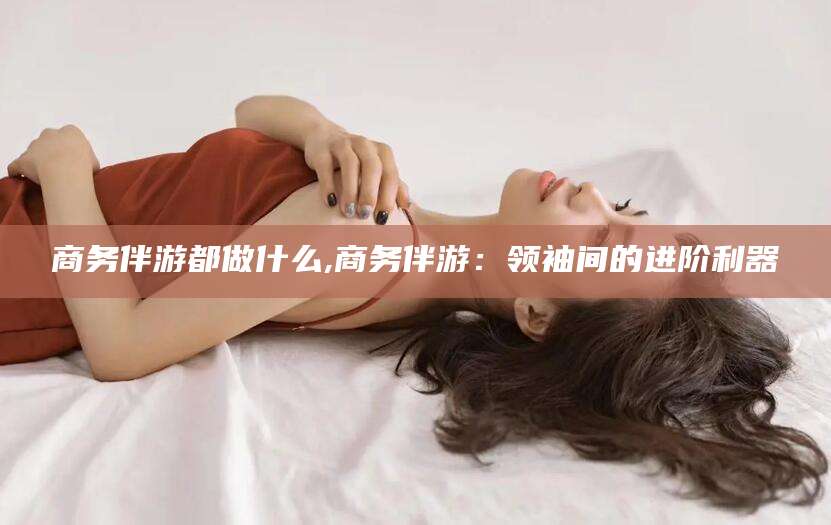 长治商务伴游都做什么,商务伴游：领袖间的进阶利器