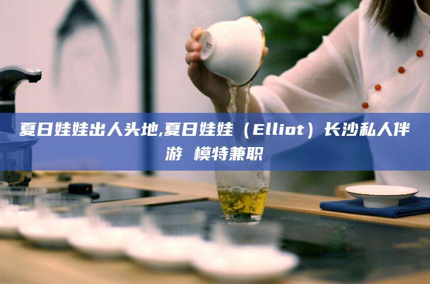 长治夏日娃娃出人头地,夏日娃娃（Elliot）长沙私人伴游 模特兼职