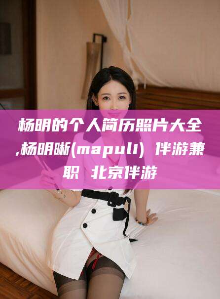 长治杨明的个人简历照片大全,杨明晰(mapuli) 伴游兼职 北京伴游