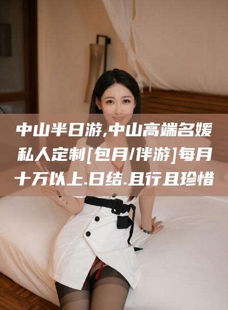 长治中山半日游,中山高端名媛私人定制[包月/伴游]每月十万以上.日结.且行且珍惜