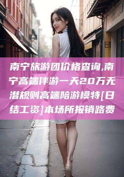 长治南宁旅游团价格查询,南宁高端伴游一天20万无潜规则高端陪游模特[日结工资]本场所报销路费
