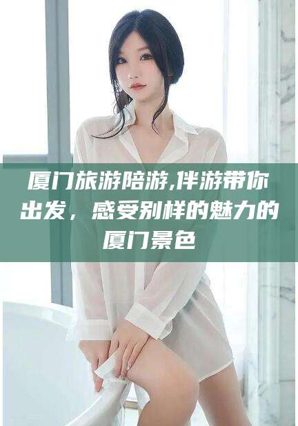 长治厦门旅游陪游,伴游带你出发，感受别样的魅力的厦门景色