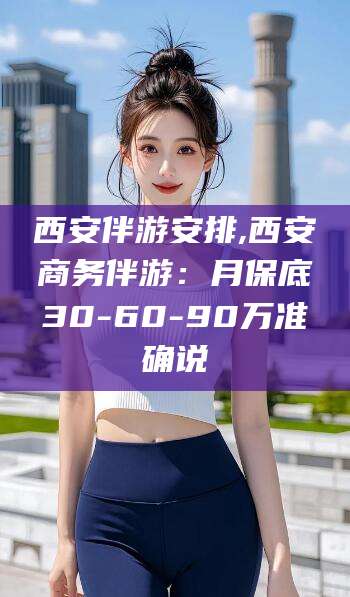 长治西安伴游安排,西安商务伴游：月保底30-60-90万准确说