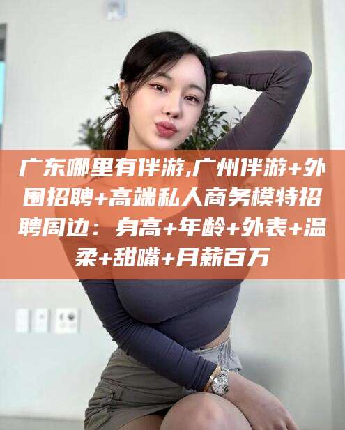 长治广东哪里有伴游,广州伴游+外围招聘+高端私人商务模特招聘周边：身高+年龄+外表+温柔+甜嘴+月薪百万