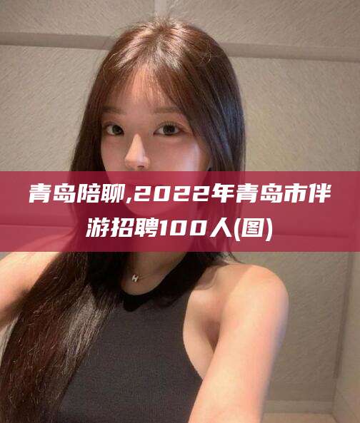 青岛陪聊,2022年青岛市伴游招聘100人(图)