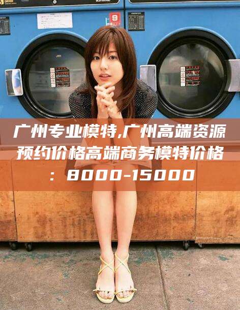 长治广州专业模特,广州高端资源预约价格高端商务模特价格：8000-15000