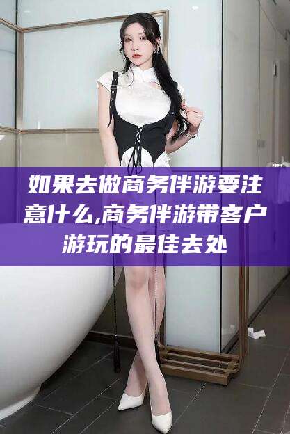 长治如果去做商务伴游要注意什么,商务伴游带客户游玩的最佳去处