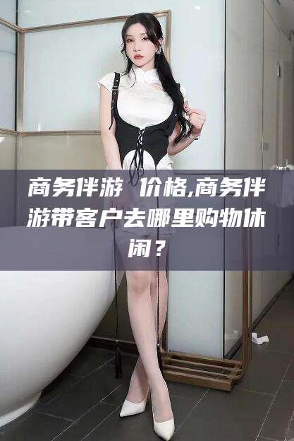 长治商务伴游 价格,商务伴游带客户去哪里购物休闲？