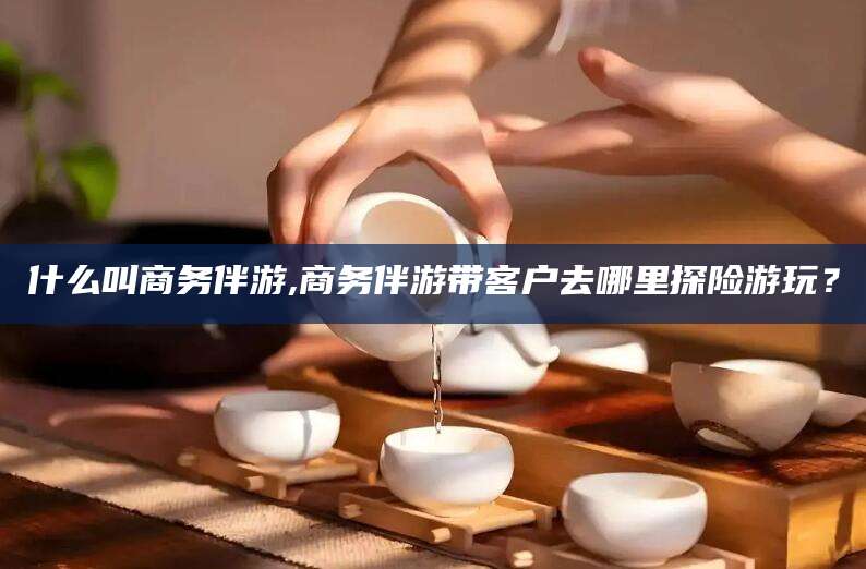 长治什么叫商务伴游,商务伴游带客户去哪里探险游玩？