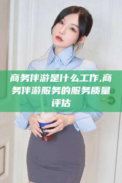 长治商务伴游是什么工作,商务伴游服务的服务质量评估