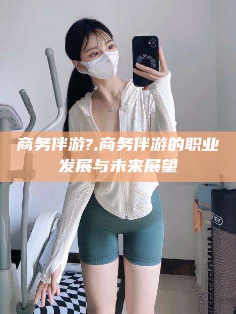 长治商务伴游?,商务伴游的职业发展与未来展望