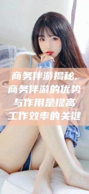 长治商务伴游揭秘,商务伴游的优势与作用是提高工作效率的关键